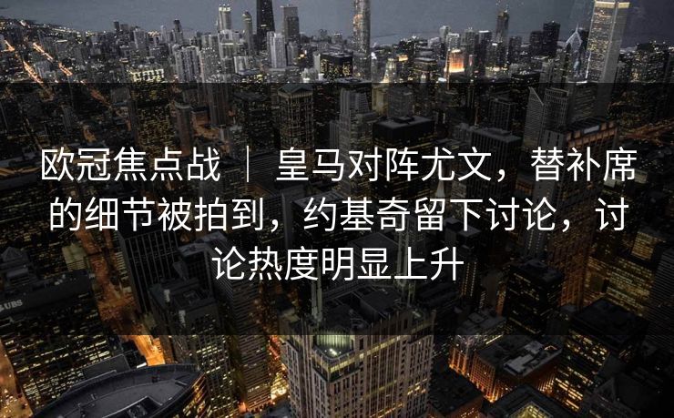 欧冠焦点战 ｜ 皇马对阵尤文，替补席的细节被拍到，约基奇留下讨论，讨论热度明显上升