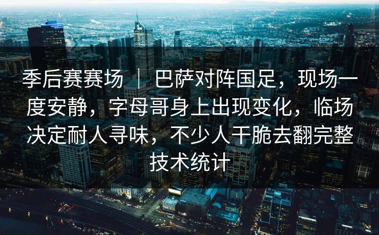 季后赛赛场 ｜ 巴萨对阵国足，现场一度安静，字母哥身上出现变化，临场决定耐人寻味，不少人干脆去翻完整技术统计
