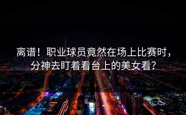 离谱！职业球员竟然在场上比赛时，分神去盯着看台上的美女看？