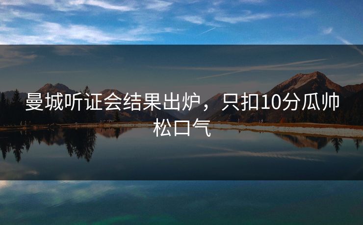 曼城听证会结果出炉，只扣10分瓜帅松口气