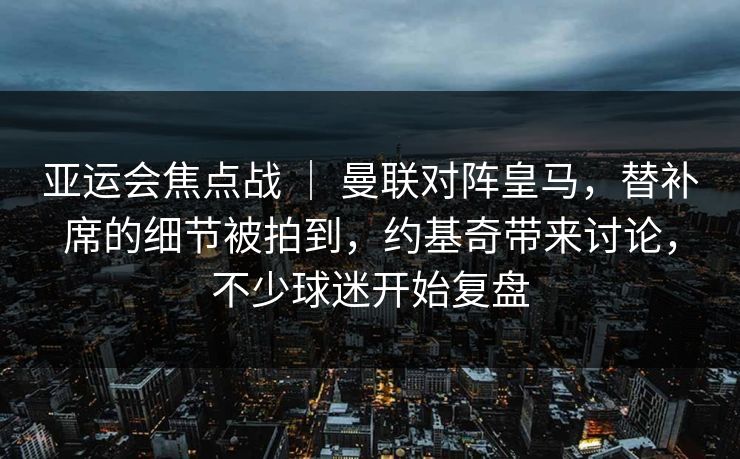 亚运会焦点战 ｜ 曼联对阵皇马，替补席的细节被拍到，约基奇带来讨论，不少球迷开始复盘