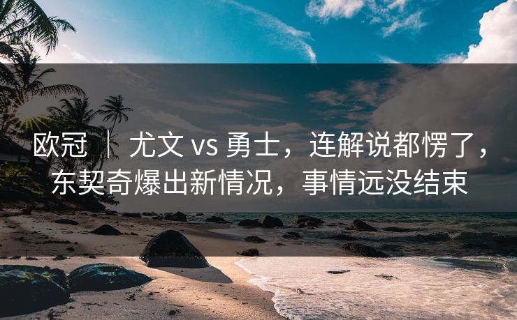 欧冠 ｜ 尤文 vs 勇士，连解说都愣了，东契奇爆出新情况，事情远没结束