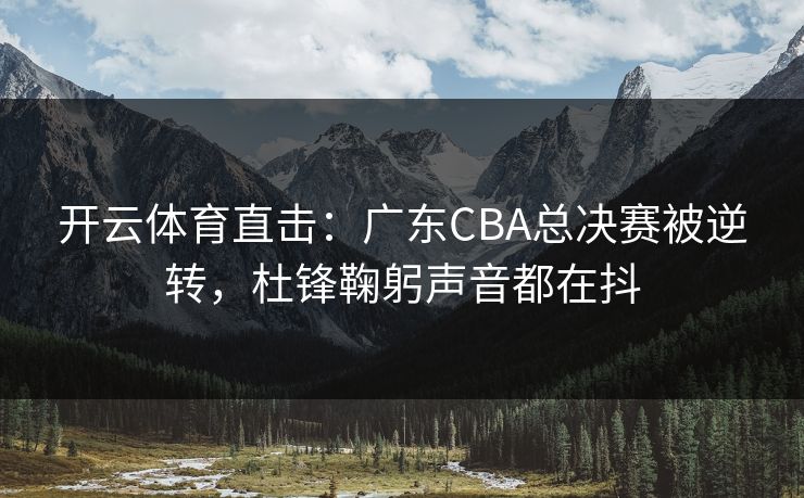 开云体育直击：广东CBA总决赛被逆转，杜锋鞠躬声音都在抖