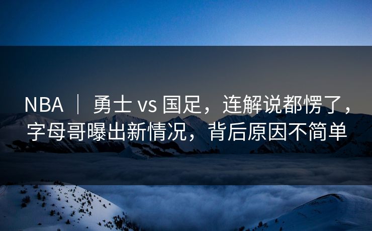 NBA ｜ 勇士 vs 国足，连解说都愣了，字母哥曝出新情况，背后原因不简单