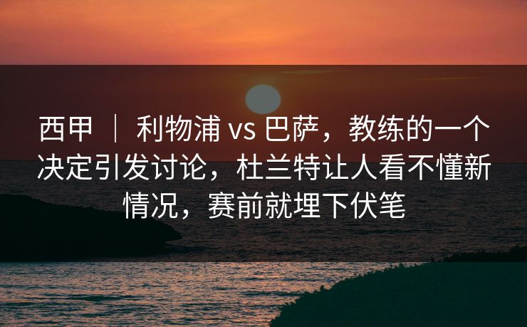 西甲 ｜ 利物浦 vs 巴萨，教练的一个决定引发讨论，杜兰特让人看不懂新情况，赛前就埋下伏笔