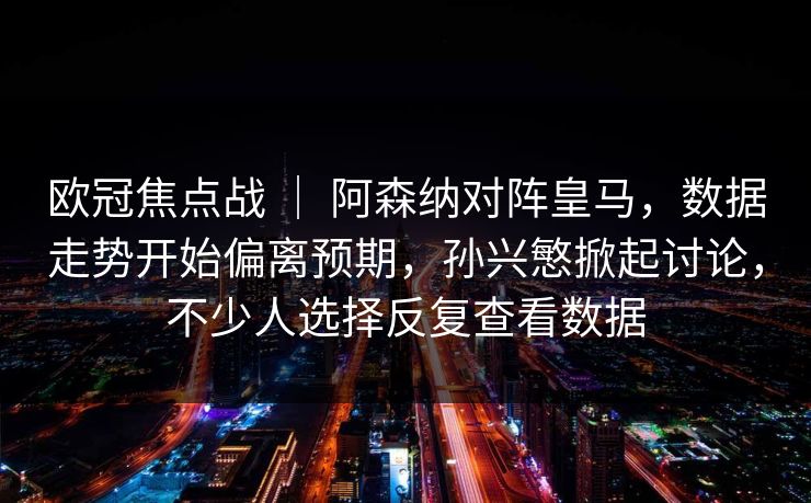 欧冠焦点战 ｜ 阿森纳对阵皇马，数据走势开始偏离预期，孙兴慜掀起讨论，不少人选择反复查看数据