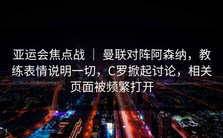 亚运会焦点战 ｜ 曼联对阵阿森纳，教练表情说明一切，C罗掀起讨论，相关页面被频繁打开