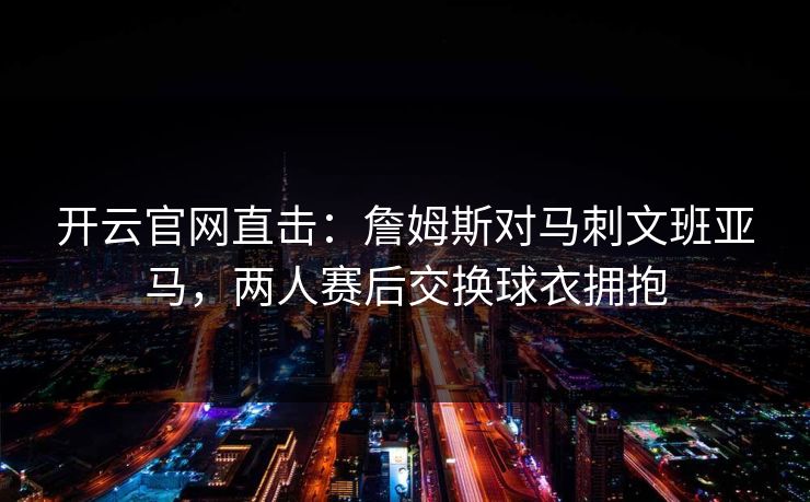 开云官网直击：詹姆斯对马刺文班亚马，两人赛后交换球衣拥抱