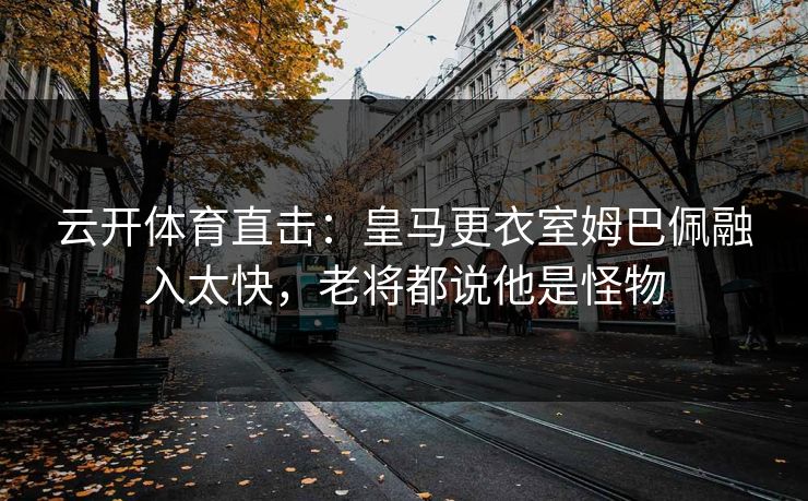 云开体育直击：皇马更衣室姆巴佩融入太快，老将都说他是怪物