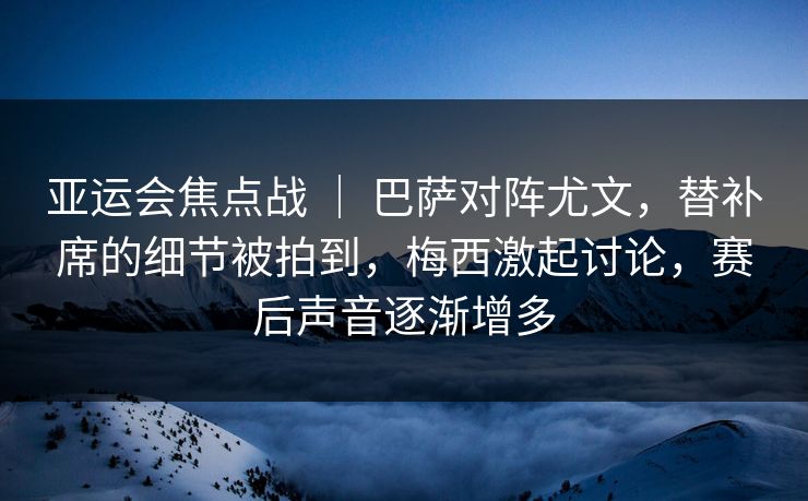 亚运会焦点战 ｜ 巴萨对阵尤文，替补席的细节被拍到，梅西激起讨论，赛后声音逐渐增多
