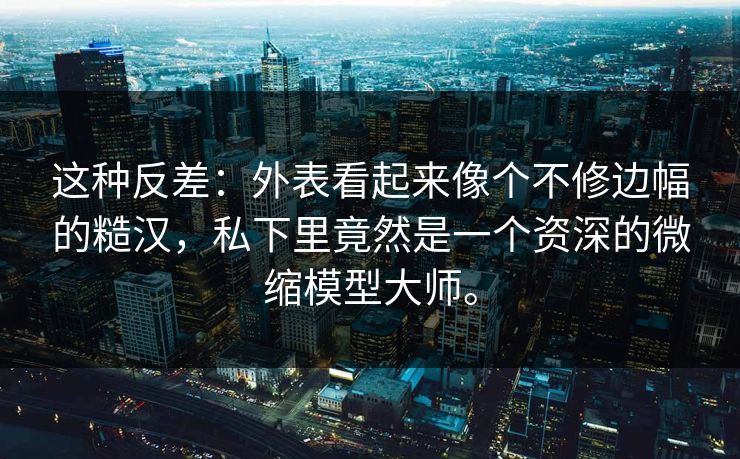 这种反差:外表看起来像个不修边幅的糙汉,私下里竟然是一个资深的微缩模型大师。 这种反差:外表看起来像个不修边幅的糙汉,私下里竟然是一个资深的微缩模型大师。