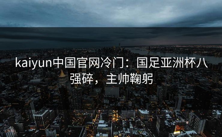 kaiyun中国官网冷门：国足亚洲杯八强碎，主帅鞠躬