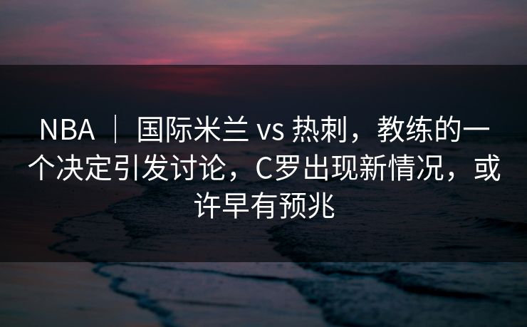 NBA ｜ 国际米兰 vs 热刺，教练的一个决定引发讨论，C罗出现新情况，或许早有预兆