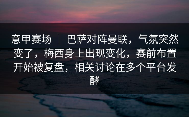 意甲赛场 ｜ 巴萨对阵曼联，气氛突然变了，梅西身上出现变化，赛前布置开始被复盘，相关讨论在多个平台发酵