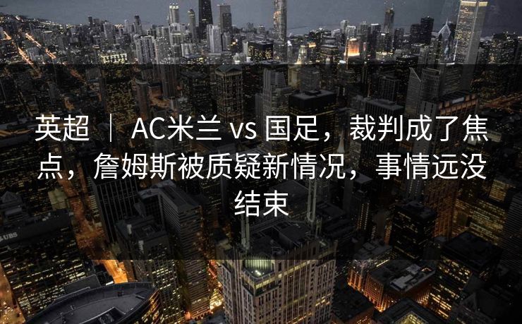 英超 | AC米兰 vs 国足,裁判成了焦点,詹姆斯被质疑新情况,事情远没结束 英超 | AC米兰 vs 国足,裁判成了焦点,詹姆斯被质疑新情况,事情远没结束