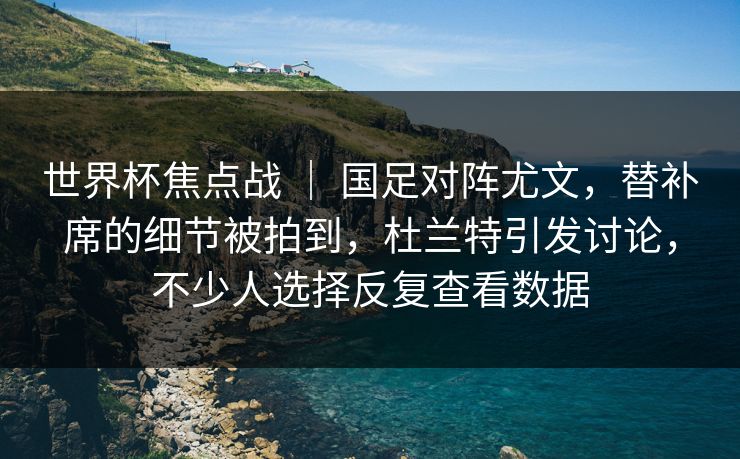 世界杯焦点战 ｜ 国足对阵尤文，替补席的细节被拍到，杜兰特引发讨论，不少人选择反复查看数据