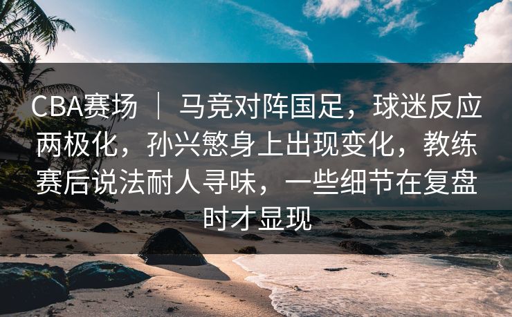 CBA赛场 ｜ 马竞对阵国足，球迷反应两极化，孙兴慜身上出现变化，教练赛后说法耐人寻味，一些细节在复盘时才显现