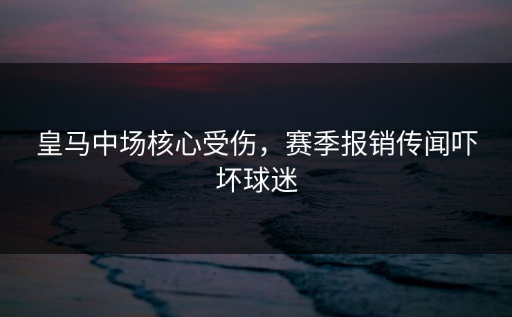皇马中场核心受伤，赛季报销传闻吓坏球迷