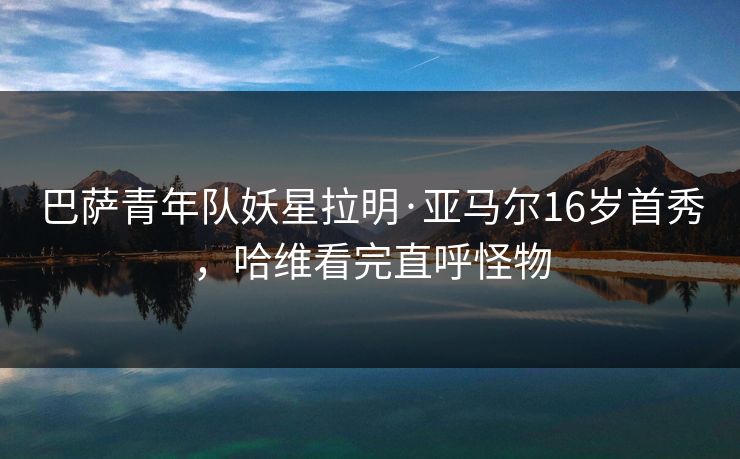 巴萨青年队妖星拉明·亚马尔16岁首秀，哈维看完直呼怪物