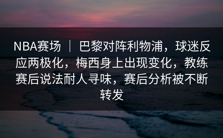 NBA赛场 ｜ 巴黎对阵利物浦，球迷反应两极化，梅西身上出现变化，教练赛后说法耐人寻味，赛后分析被不断转发