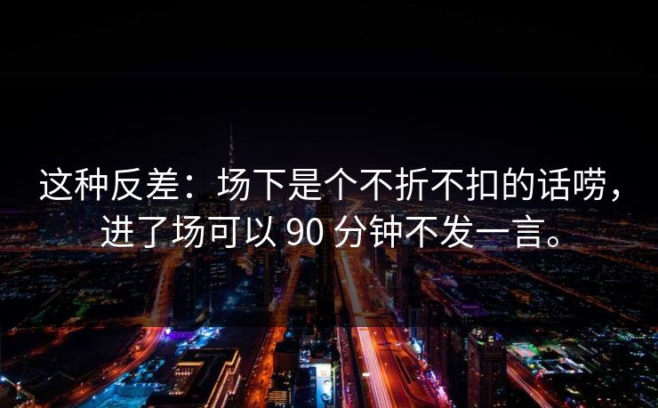 这种反差：场下是个不折不扣的话唠，进了场可以 90 分钟不发一言。