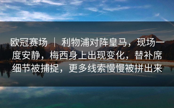欧冠赛场 ｜ 利物浦对阵皇马，现场一度安静，梅西身上出现变化，替补席细节被捕捉，更多线索慢慢被拼出来