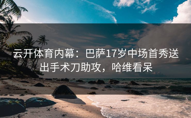 云开体育内幕：巴萨17岁中场首秀送出手术刀助攻，哈维看呆