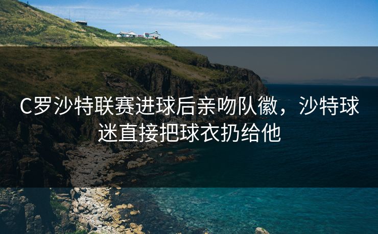 C罗沙特联赛进球后亲吻队徽，沙特球迷直接把球衣扔给他