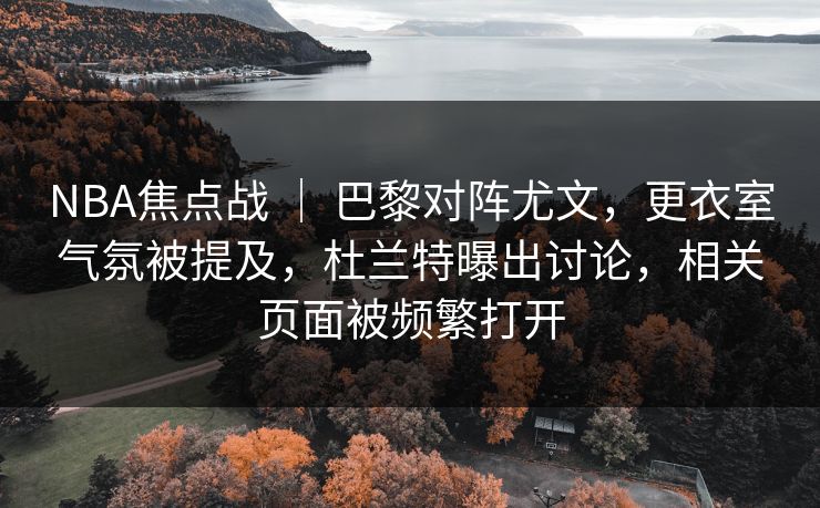 NBA焦点战 ｜ 巴黎对阵尤文，更衣室气氛被提及，杜兰特曝出讨论，相关页面被频繁打开