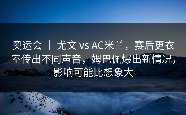 奥运会 ｜ 尤文 vs AC米兰，赛后更衣室传出不同声音，姆巴佩爆出新情况，影响可能比想象大