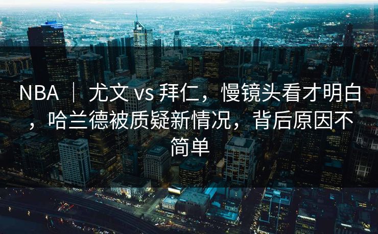NBA ｜ 尤文 vs 拜仁，慢镜头看才明白，哈兰德被质疑新情况，背后原因不简单