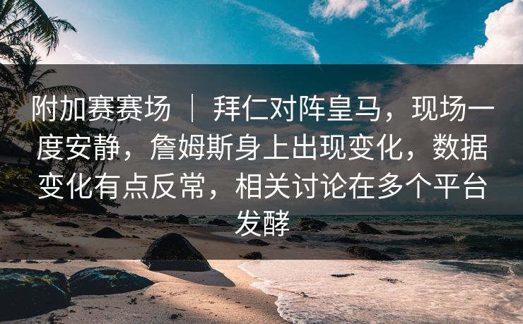附加赛赛场 ｜ 拜仁对阵皇马，现场一度安静，詹姆斯身上出现变化，数据变化有点反常，相关讨论在多个平台发酵